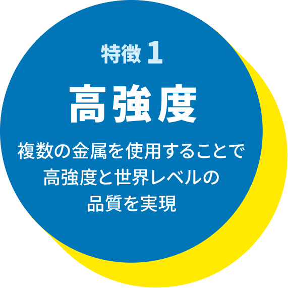特徴1 高強度:複数の金属を使用することで高強度と世界レベルの品質を実現